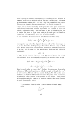That is enough to establish convergence (to something) by the theorem. It
does not tell us exactly what the sum is, just that it is less than 3. Of course
we are supposed to know it is e = 2.718 · · · but that comes from item 5 next.
Also you can compare this approximation of e to the one on page 33.
I hope you see that a knowledge of the geometric series gives information
about many other series. In fact, if you have had a course in which the
various “convergence tests” were discussed, it will be important for you
to realize that most of those tests, such as the ratio test, are based on
comparison with a geometric series just as in this example.
5. The same kind of discussion as in item 4 reveals that the series
                                    1 2   1    1
                  f (x) = 1 + x +      x + x3 + x4 + · · ·
                                    2!    3!   4!
converges for any value of x. Again it does not tell us that it converges to
ex , as was claimed at the beginning of this section. We need a way to check
that. We are going to use the uniqueness theorem for diﬀerential equations
to do that. It is on page 22 if you need to look. Note ﬁrst that the initial
condition is
                                  f (0) = 1
so it has that in common with ex at least. What characterizes ex ? Isn’t it
the derivative? If we are allowed to calculate f (x) from the series we get
                                  1      1     1
                f (x) = 0 + 1 +      2x + 3x2 + 4x3 + · · ·
                                  2!     3!    4!
                                  1 2    1
                     =1+x+          x + x3 + · · · = f (x)
                                 2!      3!
That is exactly what we expect of ex . We have the uniqueness theorem for
solutions of diﬀerential equations, so it looks strongly as though f (x) = ex .
In fact it is true. There is only one fault in the logic. We still need to know
whether it is alright to diﬀerentiate the terms of a power series to calculate
its derivative. This is similar to the problem we had in item 1 above, where
we didn’t know whether it was ok to integrate a series. Here is the theorem
we need, from another course.

      Fundamental Theorem of Power Series For each power
      series
                                     ∞
                                          cn xn
                                    n=0


                                      139
 