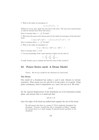 1. What is the radius of convergence of
                                  1 + x + x2 + x3 + · · ·?
(Whatever you do, don’t apply the ratio test to this series. The ratio test is proved based
on what we already know about this series.)
Does it converge when x = − 1 ? To what?
                            3

2. What does the power series theorem give for the radius of convergence of the derivative
series
               1 + 2x + 3x2 + 4x3 + · · · = (1 + x + x2 + x3 + x4 + · · · ) ?
Does it converge when x = − 1 ? To what?
                            3

3. What is the radius of convergence of
                       1 + (x − 10) + (x − 10)2 + (x − 10)3 + · · ·?
Does it converge when x = 8.3?
4. Use your knowledge of the cosine function to ﬁgure out the value of
                                      π2   π4   π6
                                 1−      +    −    + ···
                                      2    4!   6!
It really wouldn’t pay to evaluate the ﬁrst few terms of that, would it?



34      Power Series used: A Drum Model

      Today: We set up a model for the vibrations of a drum head.

The Drum
Our model of a drumhead has radius 1, and it only vibrates in circular
symmetry. That means you can only hit it in the center, so to speak. Using
polar coordinates, there is dependence on r and t but not on θ. We write

                                          u(r, t)

for the upward displacement of the drumhead out of its horizontal resting
plane, and assume that u is small and that

                                       u(1, t) = 0

since the edges of the head are pulled down against the rim of the drum.

      We will assume that there is a tension T [N/m] uniformly throughout the
      drumhead. Convince yourself that this is reasonable as follows. Imagine
      the tension forces on a small triangle of material located anywhere in the
      drumhead.


                                           141
 