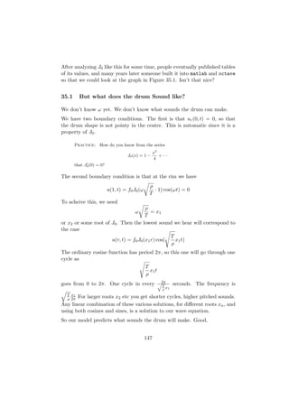 After analyzing J0 like this for some time, people eventually published tables
of its values, and many years later someone built it into matlab and octave
so that we could look at the graph in Figure 35.1. Isn’t that nice?


35.1     But what does the drum Sound like?

We don’t know ω yet. We don’t know what sounds the drum can make.
We have two boundary conditions. The ﬁrst is that ur (0, t) = 0, so that
the drum shape is not pointy in the center. This is automatic since it is a
property of J0 .

       Practice: How do you know from the series
                                                     x2
                                    J0 (x) = 1 −        + ···
                                                     4
       that J0 (0) = 0?

The second boundary condition is that at the rim we have
                                                ρ
                          u(1, t) = f0 J0 (ω      · 1) cos(ωt) = 0
                                                T
To acheive this, we need
                                       ρ
                                       ω  = x1
                                       T
or x2 or some root of J0 . Then the lowest sound we hear will correspond to
the case
                                                  T
                      u(r, t) = f0 J0 (x1 r) cos(   x1 t)
                                                  ρ
The ordinary cosine function has period 2π, so this one will go through one
cycle as
                                    T
                                      x1 t
                                    ρ
goes from 0 to 2π. One cycle in every                  q2π      seconds. The frequency is
                                                        T
                                                          x
                                                         ρ 1
  T x1
  ρ 2π For larger roots x2 etc you get shorter cycles, higher pitched sounds.
Any linear combination of these various solutions, for diﬀerent roots xn , and
using both cosines and sines, is a solution to our wave equation.
So our model predicts what sounds the drum will make. Good.


                                               147
 