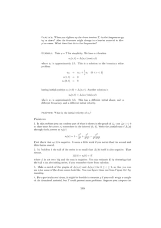 Practice: When you tighten up the drum tension T , do the frequencies go
       up or down? Also the drummer might change to a heavier material so that
       ρ increases. What does that do to the frequencies?



       Example: Take ρ = T for simplicity. We have a vibration

                                  u1 (r, t) = J0 (x1 r) cos(x1 t)

       where x1 is approximately 2.5. This is a solution to the boundary value
       problem
                                                   1
                                utt    =   urr +     ur   (0 < r < 1)
                                                   r
                            u(1, t)    =   0
                           ur (0, t)   =   0


       having initial position u1 (r, 0) = J0 (x1 r). Another solution is

                                  u2 (r, t) = J0 (x2 r) sin(x2 t)

       where x2 is approximately 5.5. This has a diﬀerent initial shape, and a
       diﬀerent frequency, and a diﬀerent initial velocity.



       Practice: What is the initial velocity of u1 ?

Problems
1. In this problem you can conﬁrm part of what is shown in the graph of J0 , that J0 (4) < 0
so there must be a root x1 somewhere in the interval (0, 4). Write the partial sum of J0 (x)
through sixth powers as s6 (x)

                                             x2    x4     x6
                              s6 (x) = 1 −     2
                                                 + 2 2 − 2 2 2
                                             2    2 4   2 4 6
First check that s6 (4) is negative. It saves a little work if you notice that the second and
third terms cancel.
2. In Problem 1 the tail of the series is so small that J0 (4) itself is also negative. That
means,
                                    J0 (4) = s6 (4) + E
where E is not very big and the sum is negative. You can estimate E by observing that
the tail is an alternating series, if you remember those from calculus.
3. Make a sketch of the graphs of J0 (x1 r) and J0 (x2 r) for 0 ≤ r ≤ 1, so that you can
see what some of the drum waves look like. You can ﬁgure these out from Figure 35.1 by
rescaling.
4. For a particular real drum, it might be feasible to measure ρ if you could weigh a sample
of the drumhead material, but T could present more problems. Suppose you compare the


                                               148
 