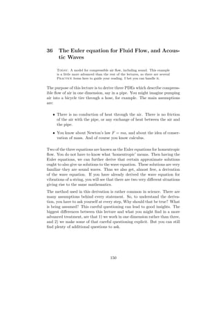 36      The Euler equation for Fluid Flow, and Acous-
        tic Waves

       Today: A model for compressible air ﬂow, including sound. This example
       is a little more advanced than the rest of the lectures, so there are several
       Practice items here to guide your reading. I bet you can handle it.

The purpose of this lecture is to derive three PDEs which describe compress-
ible ﬂow of air in one dimension, say in a pipe. You might imagine pumping
air into a bicycle tire through a hose, for example. The main assumptions
are:

     • There is no conduction of heat through the air. There is no friction
       of the air with the pipe, or any exchange of heat between the air and
       the pipe.

     • You know about Newton’s law F = ma, and about the idea of conser-
       vation of mass. And of course you know calculus.

Two of the three equations are known as the Euler equations for homentropic
ﬂow. You do not have to know what ‘homentropic’ means. Then having the
Euler equations, we can further derive that certain approximate solutions
ought to also give us solutions to the wave equation. These solutions are very
familiar–they are sound waves. Thus we also get, almost free, a derivation
of the wave equation. If you have already derived the wave equation for
vibrations of a string, you will see that there are two very diﬀerent situations
giving rise to the same mathematics.
The method used in this derivation is rather common in science. There are
many assumptions behind every statement. So, to understand the deriva-
tion, you have to ask yourself at every step, Why should that be true? What
is being assumed? This careful questioning can lead to good insights. The
biggest diﬀerences between this lecture and what you might ﬁnd in a more
advanced treatment, are that 1) we work in one dimension rather than three,
and 2) we make some of that careful questioning explicit. But you can still
ﬁnd plenty of additional questions to ask.




                                           150
 