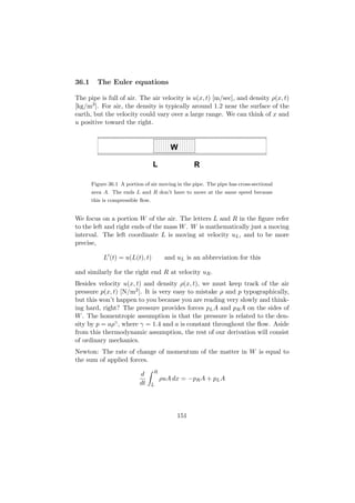 36.1     The Euler equations

The pipe is full of air. The air velocity is u(x, t) [m/sec], and density ρ(x, t)
[kg/m3 ]. For air, the density is typically around 1.2 near the surface of the
earth, but the velocity could vary over a large range. We can think of x and
u positive toward the right.

                     111111111111111111
                     000000000000000000
         111111111111111111111111111111111111
         000000000000000000000000000000000000
                     111111111111111111
                     000000000000000000
         111111111111111111111111111111111111
         000000000000000000000000000000000000
                     111111111111111111
                     000000000000000000
                            W
                     111111111111111111
                     000000000000000000
         111111111111111111111111111111111111
         000000000000000000000000000000000000
         111111111111111111111111111111111111
         000000000000000000000000000000000000

                                   L              R

       Figure 36.1 A portion of air moving in the pipe. The pipe has cross-sectional
       area A. The ends L and R don’t have to move at the same speed because
       this is compressible ﬂow.


We focus on a portion W of the air. The letters L and R in the ﬁgure refer
to the left and right ends of the mass W . W is mathematically just a moving
interval. The left coordinate L is moving at velocity uL , and to be more
precise,

            L (t) = u(L(t), t)          and uL is an abbreviation for this

and similarly for the right end R at velocity uR .
Besides velocity u(x, t) and density ρ(x, t), we must keep track of the air
pressure p(x, t) [N/m2 ]. It is very easy to mistake ρ and p typographically,
but this won’t happen to you because you are reading very slowly and think-
ing hard, right? The pressure provides forces pL A and pR A on the sides of
W . The homentropic assumption is that the pressure is related to the den-
sity by p = aργ , where γ = 1.4 and a is constant throughout the ﬂow. Aside
from this thermodynamic assumption, the rest of our derivation will consist
of ordinary mechanics.
Newton: The rate of change of momentum of the matter in W is equal to
the sum of applied forces.
                                   R
                           d
                                       ρuA dx = −pR A + pL A
                           dt      L




                                            151
 