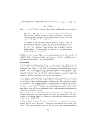 γ−1
Combining the two PDEs in Problem 4, we have wtt = −ρ1 vxt = aγρ1 wxx
or
                             wtt = c2 wxx
where c2 = aγργ−1 So the pressure disturbance satisﬁes the wave equation.
              1


      Practice: What did we just now assume about the second derivatives?
      This subtlety is omitted routinely in scientiﬁc discussions. Are solutions
      to an approximate equation necessarily approximate solutions to the right
      equation? This point is also usually omitted.

      Air pressure at sea level on the earth is about 105 [N/m2 ]. Using this
      and previous information, estimate the value of the coeﬃcient c2 occur-
      ing in our wave equation. Then, recognizing that traveling waves such as
      f (x − bt) + g(x + bt) satisfy a wave equation, what do we learn about the
      speed of sound? If lightning strikes at a distance of 3 football ﬁelds from
      you, how long before you hear it?

Finally, we have to ask: Have we proved anything about the behavior of
real air? What is the criterion for correctness in Physics? in Mathematics?
Have these notes strictly conformed to either?
Loose ends
a) We decided to look for 2 equations for our 2 variables u and ρ. How reliable is the idea
that one needs n equations in n unknowns before you can solve anything? Have you seen
examples in linear algebra, Ax = b, where two equations in three variables might have no
solution? where ﬁve equations in three variables might have a unique solution? Think
of the eigenvalue problem Ax = λx, which is nonlinear because we view both λ and x as
unknowns. Suppose A is 8 × 8, how many variables are there? equations? solutions λ?
solutions x? There is some truth in this idea, but few guarantees.
b) You might be wondering whether we need to have another equation about conservation
of energy. Ordinarily we would, but our homentropic assumption p = aργ with no heating
and no friction, has the consequence that all energy changes are accounted for already
by Newton’s law. For a simpler example, a frictionless mass on a spring has Newton’s
law mx = −kx. After multiplying by x you can integrate once to get the conservation
of energy 2 m(x )2 + 1 kx2 = constant. A similar thing happens here. If we were to
           1
                       2
allow heating of the air, then we would need another variable which could be taken to be
temperature, and another equation.
There is plenty of room for misunderstanding about ‘heating’: the word heating means
transfer of heat energy, as through the walls of the pipe. The temperature, which is not
the same as the heating, does in fact change even without heating, because air obeys the
ideal gas law p = 287ρT [mks].

d) We showed that the density disturbance w satisﬁes the wave equation. You can show
similarly that the velocity disturbance v satisﬁes the wave equation with the same coeﬃ-
cient c2 . What is the signiﬁcance of the fact that the velocity and pressure disturbances


                                           154
 