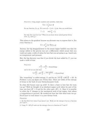 Practice: Using simpler numbers and variables, check that
                                        x
                                7 dx + 2 dy = df
                                        y
      for any function f (x, y). If it were df = fx dx + fy dy, then you would have
                                                   x
                                  7 = fx   and 2     = fy
                                                   y
      See why that can’t be true? What do you know about mixed partial deriva-
      tives, fxy and fyx ?

This relates to the gradient because an alternate way to express that is: For
every function f
                                   x
                            7 ı + 2  = f (x, y)
                                   y
Anyway, the big disappointment to the steam engine builders was that the
energy added in the process was not a diﬀerential, which meant that you
could not make a table of values for how fast you are going to go, based only
on temperature and pressure.
But, the big discovery was that if you divide the heat added by T , you can
make a table of that.

      Practice:
                                dx    dy
                              7    +2    = d(something)
                                 x     y
      and so for air you also have
                         dT       dV   heat added
                   717      + 287    =            = d(something)
                          T        V        T

The “something” is called entropy, S, and for air, 717 dT + 287 dV = dS. In
                                                        T        V
Problem 1 you can ﬁgure out S from that. There are tables of the entropy
of steam in the back of your thermodynamics book.
So what did Carnot come up with? Is there a limit to how fast the train
can go? Well, he thought of an idealized engine cycle where for part of the
time you have dT = 0 and for the other part, dS = 0. Since it is possible
to relate the V changes to the mechanical work of the engine, that allows
a computation to proceed. He worked out how fast that ideal train can go.
You’ll have to read about it in your thermo book.
Problems
1. Do the Practice items if you haven’t yet. Work out the entropy of air as a function
of T and V .
2. Using P = 287 ρT work out the entropy of air as a function of T and P .


                                           157
 