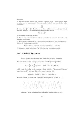 Problems
1. We need to check carefully that when u is a solution to the Laplace equation, then
so is 6u, or cu for any constant c. How can that be checked? Start with the ﬁrst order
derivative
                                             ∂u
                                             ∂r
Is it true that ∂cu = c ∂u ? Then how about the second derivatives, say (cu)θθ ? Is that
                 ∂r     ∂r
the same as c(uθθ )? That is the essential idea behind the fact that
                                                    2                2
                                                        (cu) = c         u

Why does that prove what we need?
2. We also need to know that a sum of harmonic functions is harmonic. Reason that out
similarly to Problem 1.
3. We also need to understand that a linear combination of harmonic functions is harmonic.
Part of the calculation goes like this.
                   2                        2                 2                   2                2
                       (c1 u1 + c2 u2 ) =       (c1 u1 ) +        (c2 u2 ) = c1       (u1 ) + c2       (u2 )

Which part of that is by Problem 1? 2? Why does that prove what we need?



40      Fourier’s Dilemma

      Today: We look into pictures to help Fourier ﬁnd his hidden frequencies.

We now know that it is easy to solve the boundary value problem
                             1      1
                   urr +       ur + 2 uθθ = 0                     (0 < r < 1, 0 ≤ θ ≤ 2π)
                             r     r
with a speciﬁed value at the boundary circle u(1, θ) = f (θ) provided that we
can express f (θ) in terms of a series made from our list

                            cos(nθ),        sin(nθ),         (n > 0) and also 1.

Fourier wanted to know how to extract the frequencies hidden in f .

          1




         0.5




          0




        -0.5




          -1


               0              10            20               30              40            50                  60




      Figure 40.1 What frequencies could be hidden in this function on [0, 10π]?


                                                          163
 