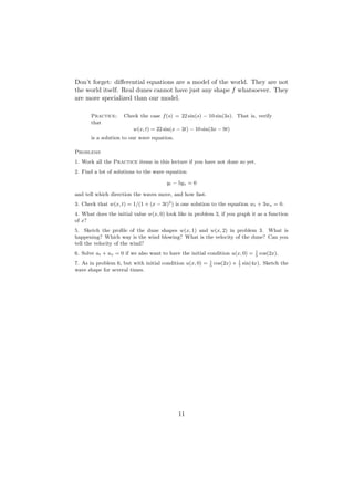 Don’t forget: diﬀerential equations are a model of the world. They are not
the world itself. Real dunes cannot have just any shape f whatsoever. They
are more specialized than our model.

      Practice:      Check the case f (s) = 22 sin(s) − 10 sin(3s). That is, verify
      that
                         w(x, t) = 22 sin(x − 3t) − 10 sin(3x − 9t)
      is a solution to our wave equation.

Problems
1. Work all the Practice items in this lecture if you have not done so yet.
2. Find a lot of solutions to the wave equation

                                       yt − 5yx = 0

and tell which direction the waves move, and how fast.
3. Check that w(x, t) = 1/(1 + (x − 3t)2 ) is one solution to the equation wt + 3wx = 0.
4. What does the initial value w(x, 0) look like in problem 3, if you graph it as a function
of x?
5. Sketch the proﬁle of the dune shapes w(x, 1) and w(x, 2) in problem 3. What is
happening? Which way is the wind blowing? What is the velocity of the dune? Can you
tell the velocity of the wind?
                                                                                    1
6. Solve ut + ux = 0 if we also want to have the initial condition u(x, 0) =        5
                                                                                        cos(2x).
                                                           1               1
7. As in problem 6, but with initial condition u(x, 0) =   5
                                                               cos(2x) +   7
                                                                               sin(4x). Sketch the
wave shape for several times.




                                            11
 