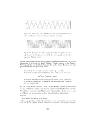 1.5




          1




         0.5




          0




        -0.5




          -1




        -1.5

               0      10         20           30         40         50          60




      Figure 40.2 How about now? The function has been modiﬁed a little to
      make some features stand out. Compare with the next ﬁgure.

          1




         0.5




          0




        -0.5




          -1
               0      10         20           30         40         50          60




      Figure 40.3 Two plain sinusoids, cos(θ) and cos(4θ). The graphs are drawn
      together, but the functions are not added. One is nearly right and the other
      is perfect. Which is which?


You see from the ﬁgures that you can sometimes visually estimate the hidden
information if it is not too deeply hidden. Fourier wanted to dig further.
We’ll dig all the way to the bottom in the next lecture. For now we take
special identities that you know about.

      Example: 1. You probably remember cos2 (θ) = 1 − 1 cos(2θ).
                                                      2     2
      2. From the complex exponential identity e3iθ = (eiθ )3 we can derive that
                                           3         1
                              cos3 (θ) =     cos(θ) + cos(3θ)
                                           4         4
      So there are at least two functions not originally given as a linear combination
      of the cos(nθ) and sin(nθ), for which we have a Fourier series. There are
      just two terms in each.

We can think of the numbers 1 and 3 as the hidden (circular) frequencies
and the coeﬃcients 3 and 4 are hidden amplitudes in the function cos3 (θ).
                    4
                          1

We got those examples sort of by luck, by trig identities. In the next lecture
we will ﬁnd out a systematic method for getting this information.
Problems
1. Try to answer the captions in the ﬁgures.
2. Sketch a graph of the cos3 (θ) and sketch the two terms in its Fourier series separately
to see how they ﬁt together. A linear combination of sinusoids is not usually a sinusoid.



                                             164
 