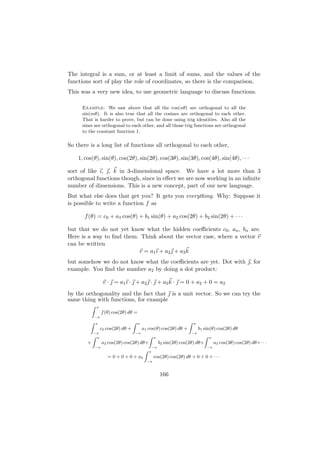 The integral is a sum, or at least a limit of sums, and the values of the
functions sort of play the role of coordinates, so there is the comparison.
This was a very new idea, to use geometric language to discuss functions.

     Example: We saw above that all the cos(nθ) are orthogonal to all the
     sin(mθ). It is also true that all the cosines are orthogonal to each other.
     That is harder to prove, but can be done using trig identities. Also all the
     sines are orthogonal to each other, and all those trig functions are orthogonal
     to the constant function 1.

So there is a long list of functions all orthogonal to each other,

    1, cos(θ), sin(θ), cos(2θ), sin(2θ), cos(3θ), sin(3θ), cos(4θ), sin(4θ), · · ·

sort of like ı, , k in 3-dimensional space. We have a lot more than 3
orthogonal functions though, since in eﬀect we are now working in an inﬁnite
number of dimensions. This is a new concept, part of our new language.
But what else does that get you? It gets you everything. Why: Suppose it
is possible to write a function f as

      f (θ) = c0 + a1 cos(θ) + b1 sin(θ) + a2 cos(2θ) + b2 sin(2θ) + · · ·

but that we do not yet know what the hidden coeﬃcients c0 , an , bn are.
Here is a way to ﬁnd them. Think about the vector case, where a vector v
can be written
                          v = a1 ı + a2  + a3 k
but somehow we do not know what the coeﬃcients are yet. Dot with , for
example. You ﬁnd the number a2 by doing a dot product:

                      v ·  = a1 ı ·  + a2  ·  + a3 k ·  = 0 + a2 + 0 = a2
by the orthogonality and the fact that  is a unit vector. So we can try the
same thing with functions, for example
            Z   π
                     f (θ) cos(2θ) dθ =
                −π
         Z      π                      Z   π                                Z   π
                     c0 cos(2θ) dθ +            a1 cos(θ) cos(2θ) dθ +               b1 sin(θ) cos(2θ) dθ
             −π                            −π                                   −π
            Z π                            Z              π                             Z   π
        +            a2 cos(2θ) cos(2θ) dθ+                   b2 sin(2θ) cos(2θ) dθ+            a3 cos(3θ) cos(2θ) dθ+· · ·
                −π                                       −π                              −π
                                                 Z   π
                        = 0 + 0 + 0 + a2                  cos(2θ) cos(2θ) dθ + 0 + 0 + · · ·
                                                     −π



                                                              166
 