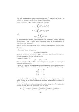 π
 We still need to know that remaining integral −π cos(2θ) cos(2θ) dθ. Its
value is π, as can be worked out using trig identities.
These ideas lead to the Fourier coeﬃcient formulas
                                            π
                                    1
                             an =                 f (θ) cos(nθ) dθ,
                                    π      −π
                                            π
                                    1
                             bn =                 f (θ) sin(nθ) dθ,
                                    π      −π
and                                                 π
                                            1
                                 c0 =                   f (θ) dθ
                                           2π      −π
Of course we only derived the a2 case but the ideas work for all. We have
shown that if f has a Fourier series then these must be the coeﬃcients. It
is a uniqueness argument.
It is for another course to study which functions actually have Fourier series.
Problems
1. Try a short Fourier series such as
                                f (θ) = cos(θ) + 0.3 sin(5θ)
Sketch the graph of the two terms and of f to see how they ﬁt together and how the sum
no longer has a graph like that of a trig function.
2. Same as Problem 1 for
                                f (θ) = cos(9θ) + cos(10θ)
This one is hard to do by hand, but is interesting because you get to see an example of
amplitude modulation, AM.
3. If you are a musician you might know that cos(2t) sounds an octave higher than cos(t),
and cos(3t) is a ﬁfth above that. Try to solve the wave equation for a vibrating string
                                           ytt      =   yxx
                                        y(0, t)     =   0
                                     y(π, t)        =   0
                                    y(x, 0)         =   f (x)


supposing the initial string shape f (x) has a Fourier series consisting only of the sin(nx)
terms. You may use the product solutions cos(nt) sin(nx) that we found in Lecture 30 for
the wave equation.
4. Work out the Fourier coeﬃcient integrals for the function f (θ) = θ2 . You’ll need to
integrate by parts twice. The result ought to be the series
             π2              4           4           4           4
      θ2 =      − 4 cos(θ) + 2 cos(2θ) − 2 cos(3θ) + 2 cos(4θ) − 2 cos(5θ) + · · ·
             3              2           3           4           5

                                                  167
 