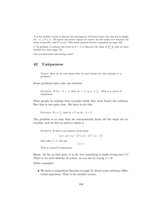 It is for another course to discuss the convergence of Fourier series, but this one is alright
for −π ≤ θ ≤ π. Of course this series cannot be correct for all values of θ because the
series is periodic, and θ2 is not. This series answers Fourier’s question on page 162.
                                                                          P 1
5. In problem 4 evaluate the series at θ = π to discover the value of        n2
                                                                                 that we have
needed ever since page 135.
Can you ﬁnd other interesting series?



42      Uniqueness

       Today: How do we ever know that we have found the only solution to a
       problem?

Some problems have only one solution.

                                                               7
       Example: If 3x − 2 = 5, then 3x = 7, so x =             3
                                                                 .   That is a proof of
       uniqueness.

Most people in reading that example think they have found the solution.
But that is not quite true. We have to do this:

       Example: If x = 7 , then 3x = 7, so 3x − 2 = 5.
                       3


The problem is so easy that we automatically know all the steps are re-
versible, and we feel no need to check it.

       Example: If there is an identity of the form

                         |x| = ax + (x − 1)4 + (x − 1)6 + (x − 1)8

       then take x = 1. You get
                                            a=1
       That is a proof of uniqueness.

Hmm. As far as that goes, it is ok, but something is badly wrong isn’t it?
There is no such identity of course, as you see by trying x = 0.
Other examples:

     • We have a uniqueness theorem on page 21 about some ordinary diﬀer-
       ential equations. That is for another course.


                                             168
 