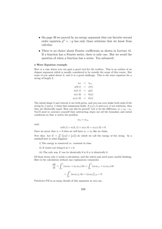 • On page 39 we proved by an energy argument that our favorite second
      order equation y = −y has only those solutions that we know from
      calculus.
    • There is no choice about Fourier coeﬃcients as shown in Lecture 41.
      If a function has a Fourier series, there is only one. But we avoid the
      question of when a function has a series. Too advanced.

a Wave Equation example
Here is a case where you can gain a good tool for the toolbox. This is an outline of an
elegant argument which is usually considered to be outside the scope of this course. But
some of you asked about it, and it is a good challenge. This is the wave equation for a
string of length L
                                            utt    =   uxx
                                        u(0, t)    =   f (t)
                                        u(L, t)    =   g(t)
                                        u(x, 0)    =   h(x)
                                       ut (x, 0)   =   k(x)
The initial shape h and velocity k are both given, and you can even shake both ends of the
string by f and g. I claim that uniqueness holds: if u1 (x, t) and u2 (x, t) are solutions, then
they are identically equal. How can this be proved? Let w be the diﬀerence, w = u2 − u1 .
You’ll need to convince yourself that subtracting wipes out all the boundary and initial
conditions so that w solves the problem
                                            wtt = wxx
with
                           w(0, t) = w(L, t) = w(x, 0) = wt (x, 0) = 0
Once we prove that w = 0 then we will have u1 = u2 like we claim.
                      RL` 2      2
                                   ´
New idea: Let E = 0 1 wt + 1 wx dx which we call the energy of the string. In a
                          2    2
nutshell here is what happens:
       i) The energy is conserved i.e. constant in time.
       ii) E starts out being 0 at t = 0.
       iii) The only way E can be identically 0 is if w is identically 0.
Of those items only i) needs a calculation, and the others just need some careful thinking.
Here is the calculation without any explanatory comments:
                        Z L                          Z L
                 dE
                     =      (wt wtt + wx wxt ) dx =      (wt wxx + wx wxt ) dx
                  dt     0                            0
                               Z L
                             =      (wt wx )x dx = [wt wx ]L = 0
                                                           x=0
                                  0

Problem Fill in as many details of this argument as you can.


                                               169
 