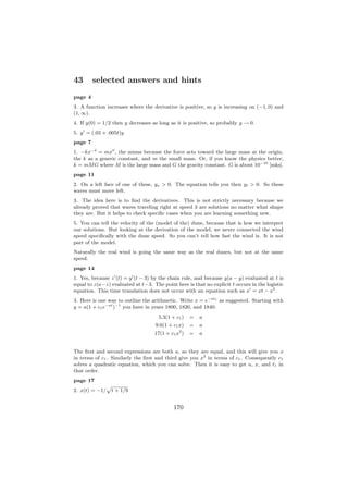 43       selected answers and hints
page 4
3. A function increases where the derivative is positive, so y is increasing on (−1, 0) and
(1, ∞).
4. If y(0) = 1/2 then y decreases as long as it is positive, so probably y → 0.
5. y = (.03 + .005t)y
page 7
1. −kx−2 = mx , the minus because the force acts toward the large mass at the origin,
the k as a generic constant, and m the small mass. Or, if you know the physics better,
k = mM G where M is the large mass and G the gravity constant. G is about 10−10 [mks].
page 11
2. On a left face of one of these, yx > 0. The equation tells you then yt > 0. So these
waves must move left.
3. The idea here is to ﬁnd the derivatives. This is not strictly necessary because we
already proved that waves traveling right at speed 3 are solutions no matter what shape
they are. But it helps to check speciﬁc cases when you are learning something new.
5. You can tell the velocity of the (model of the) dune, because that is how we interpret
our solutions. But looking at the derivation of the model, we never connected the wind
speed speciﬁcally with the dune speed. So you can’t tell how fast the wind is. It is not
part of the model.
Naturally the real wind is going the same way as the real dunes, but not at the same
speed.
page 14
1. Yes, because z (t) = y (t − 3) by the chain rule, and because y(a − y) evaluated at t is
equal to z(a−z) evaluated at t−3. The point here is that no explicit t occurs in the logistic
equation. This time translation does not occur with an equation such as x = xt − x2 .
3. Here is one way to outline the arithmetic. Write x = e−at1 as suggested. Starting with
y = a(1 + c1 e−at )−1 you have in years 1800, 1820, and 1840:
                                     5.3(1 + c1 )   =   a
                                    9.6(1 + c1 x)   =   a
                                              2
                                   17(1 + c1 x )    =   a


The ﬁrst and second expressions are both a, so they are equal, and this will give you x
in terms of c1 . Similarly the ﬁrst and third give you x2 in terms of c1 . Consequently c1
solves a quadratic equation, which you can solve. Then it is easy to get a, x, and t1 in
that order.
page 17
                p
2. x(t) = −1/       t + 1/9


                                            170
 