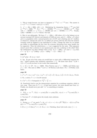 1. This is tough because you have to integrate (e−1.3t x) = e−1.3t cos t. The answer is
x = ce1.3t + (−1.3 cos t + sin t)/(1 + (1.3)2 ).
5. x = .03x + 3000, x(0) = 0. Multiplying by integrating factor e−.03t you ﬁnd
(e−.03t x) = 3000e−.03t . So e−.03t x = −100 000e−.03t + c, x = −100 000 + ce.03t . Then
x(0) = −100 000 + c = 0 so c = 100 000 and x(t) = 100 000(−1 + e.03t ). Finally,
x(20) = 100 000(−1 + e.6 ) = 82 212. Not bad.
6. Here is one philosophy. We have x = −.028x + .028 where x(t) is the balance on an
account earning 2.8% interest and deposits of $.028 per year, and y = .028(y − y 2 ) where
y(t) is a population with a natural growth rate of 2.8% and a limiting size of 1 (million
or whatever). Change the units of x to dollars per person with the idea that the analysis
certainly could be applied to one individual at a time. Change the units of y to people
per dollar to acknowledge the fact that the economy determines how many people can
be supported. Then the substitution x = 1/y is suggested by the units. This argument
doesn’t prove that a solution to one equation goes over into a solution to the other! Only
the substitution can show whether that is true: if y = .028(y − y 2 ) and x = 1/y then
x = −y −2 y = −y −2 (.028(y − y 2 ))= −.028(y −1 − 1)= −.028(x − 1).
page 34
3. sec2 y dy = dt, so y = tan t.
6. Yes. To get rid of the cosine you would have to start with a diﬀerential equation for
tan−1 which contains only arithmetic operations +–*/. We know that d(tan−1 t)/dt =
1/(1 + t2 ) so all you have to do is solve that numerically.
8. a · 10 = b · 104 . So a = 1000b. Then Newton says u = −1000bu and Stefan says
u = −bu4 . The ratio is 1000u−3 so if u < 10 Newton cools faster. If u > 10 Stefan cools
faster.
page 39
1. s + s2 = (x1 + x2 ) + (x1 + x2 )2 = x1 + x2 + x2 + 2x1 x2 + x2 = 0 + 0 + 2x1 x2 . Uh-oh.
                                                  1             2

3. No, s solves s + s = 2 cos 8t instead.
                                    (x )2       x4
8. x (x + x3 ) = 0 integrates to      2
                                            +    4
                                                     = c.
10. Somebody tried to use the characteristic equation for a nonlinear equation, which is
very rong. Then even if r2 + 1 = 0 had been correct, the roots should have been ±i.
Finally, you should never just add “+c” to something at random.
page 42
                                   √             √                            √
1. T (t) = c1 e−2t , X(x) = c2 cos( 2x) + c3 sin( 2x), u(x, t) = e−2t (c4 cos( 2x) +
       √
c5 sin( 2x).
3. You have T = 0 which gives the steady state solutions.
page 47
                                                             √                    √
2. Trying y = ert we need r2 + √ + 4 = 0, r = (−3 ±
                      √             3r                        9 − 16)/2 = −3/2 ± i 7 So
y(t) = e−3t/2 (c1 cos( 7t) + c2 sin( 7t))
3. If a +   1
            a
                = 0 then a2 + 1 = 0. So a = ±i. Checking, those both work, since   1
                                                                                   i
                                                                                       = −i.



                                                     172
 