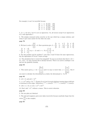For example, it can’t be invertible   because
                                2                 32 3 2 3
                                  0    1   0    0   1     0
                                60     0   1    07 607 607
                                6                 76 7 = 6 7
                                40     0   0    15 405 405
                                  0    0   0    0   0     0

5. Ix = x for all x, but 0 is not an eigenvector. So, all vectors except 0 are eigenvectors
of I, with eigenvalue 1.
6. The octave command works correctly on the case which has a unique solution, and
seems to give some answer for the other two cases.
page 79
                      2 3                               2                    3  2             3
                       x                                  1        2      3       1     2   3
3. We have to solve A 4y 5 = 0. Row operations give A → 40         −3    −6 5 → 40      1   25
                       z                                  0        −6    −12      0     0   0
   2          3                             2 3
     1 0 −1                                    1
→ 40 1      2 5 so y = −2z and x = z. So A 4−25 = 0.
     0 0    0                                  1
8. For this problem and for problem 7, note that A and 7A have the same eigenvectors,
but the eigenvalues of 7A are 7 times as large.
11. The calculation here is correct but misguided! As soon as you know that det(A−λI) =
(3 − λ)(7 − λ), stop, because this is already factored. There is no need to multiply it out
and use the quadratic formula.
page 82
                                  2  3                                    2     3
                                 8x4                                         y2
                                6 x1 7                                    6 y3 7
1. This matrix gives y = Ax = 6      7                                    6     7
                                4 x2 5 and it is easy to invert that: x = 4 y4 5. But if
                                                                            1
                                  x3                                          y
                                                                            8 1
you want to calculate the determinant as a check, the determinant is −8 = 0.
page 86
2. x(t) = 0, and y(t) = 5e3t
5. x = ae2t and y = be−3t . If some of a or b are 0 you get solutions running along a half axis
or stationary at the origin. Otherwise y −2/3 = (const)e(−2/3)(−3) = (const)e2t = (const)x.
9. x(0) = u + 2v, so x(t) = ue5t + 2ve4t .
10. Don’t add “+C” without a reason. This is correct otherwise.
page 89
3. The two plots are identical.
5. The » – and imaginery parts were taken incorrectly because somebody forgot that the
       real
        1
vector      is also complex.
        i
page 95


                                               175
 