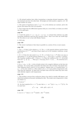 3. All rational numbers have either terminating or repeating decimal expansions, while
the irrational ones have the other kind. All integers are either positive, negative, or 0. All
math teachers are mean.
4. The system of equations is just x = y = 0, so the solutions are constant, and in the
picture this means they don’t go anywhere.
5. Don’t forget that the diﬀerential equation tells you a vector ﬁeld, so it shows you which
way the spiral goes.
page 99
3. I tried the system x = x − xy, y = −y + xy − .2. I found that solutions can make
increasing oscillations until the prey becomes extinct. This is not what one would hope
for! My advice is not to fool with Mother Nature.
6. (0,0) only.
page 102
5. The correct conclusion is that chaos is possible in a system of two or more masses.
page 106
1. For c = 0 there √ the solution y = 0. For c < 0 the general solution involves linear
                    is
combinations of e± −cx and these all get wiped out by the boundary conditions, except
for y = 0.
4. If c ≤ 0 then the only answer is y = 0. If c > 0 write it as c = d2 where you may as
well assume d > 0, and the general solution to y = −d2 y is y(x) = a cos(dx) + b sin(dx).
The boundary condition y(0) = 0 forces a = 0. Then the condition y (3) = 0 = db cos(3d)
                                                   ` ´
forces 3d = π , 3π , 5π , . . . . Thus y(x) = b cos kπ , for k = 1, 3, 5, . . . . No restriction on b.
             2   2    2                              6

page 111
2. In ut = auxx −u, the −u term certainly seems to be a negative inﬂuence on the time rate
of change. So it seems fairly reasonable that Mars bars will cool faster than Earth bars.
That argument doesn’t work if u is ever negative. Suppose that u is ‘bounded below’, i.e.
u > −m for some number m. Then replace u by u + m to get positive temperatures only.
That ﬁxes the argument. So Mars bars cool faster than earth bars unless they have some
with inﬁnitely negative cold temperatures.
page 115
1. This problem concerns heat conduction along a bar which is initially 400 degrees, and
which has insulation all around, including the ends. The steady state temperature is what
you think it is.
5. 3 cos(x)e−t
10. the heat equation for u = e−at y says that ut = −ae−at y(x) = uxx = e−at y (x). So
we must have
                          y = −ay       with y(0) = y(π) = 0

page 120
                                 2                    2
3. u(x, t) = e−t sin(x) + .5e−3 t sin(3t) + .25e−5 t sin(5t)


                                                176
 
