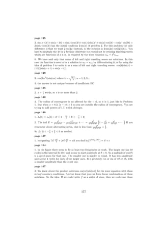 page 125
3. sin(x+3t)+sin(x−3t) = sin(x) cos(3t)+cos(x) sin(3t)+sin(x) cos(3t)−cos(x) sin(3t) =
2 sin(x) cos(3t) has the initial condition 2 sin(x) of problem 2. For this problem the only
diﬀerence is that we want 2 sin(2x) instead, so the solution is 2 sin(2x) cos((2)(3t)). You
have to multiply the 3t by 2 because otherwise you would not be creating traveling waves
which are functions of x ± 3t, as required by the wave equation utt = 32 uxx .
8. We have said only that sums of left and right traveling waves are solutions. In this
case the function is seen to be a solution to utt = uxx by diﬀerentiating it, or by using the
idea of problem 3 to write it as a sum of left and right traveling waves: cos(t) sin(x) =
(1/2)(sin(x + t) + sin(x − t)).
page 129
                                            q
3. cos(kn2 t) sin(nx) where k =                 EI
                                                ρ
                                                   ,   n = 1, 2, 3...

4. the answer is not unique because of insuﬃcient BC
page 135
         1
2. x =   2
             works, so s is no more than 2.
page 140
3. The radius of convergence is no aﬀected by the −10, so it is 1, just like in Problem
1. But when x = 8.3, |x − 10| > 1 so you are outside the radius of convergence. You are
trying to add powers of 1.7, which diverges.
page 148
                                       16
1. J0 (4) = s6 (4) + E = 1 −            9
                                            + E = −7 + E
                                                   9
                                                                                  “                                     ”
                         48                  410                        48                 42           44
2. The tail E =      22 42 62 82
                                   −   22 42 62 82 102
                                                         + ··· =    22 42 62 82
                                                                                      1−   102
                                                                                                  +   102 122
                                                                                                                − ···       If you
                                                                             48             2
remember about alternating series, that is less than                     22 42 62 82
                                                                                       =    3
                                                                                              .
              7      2
So J0 (4) < − 9 +    3
                         < 0 as needed.
page 157
                                                           `           ´
1. Integrating 717       dT
                         T
                              + 287    dV
                                       V
                                            = dS you ﬁnd ln T 717 V 287 = S + c
page 164
1. In the ﬁgure there seem to be at least two frequencies at work. The larger one has 10
cycles in the interval [0, 10π] and seems to start positively at θ = 0. So a multiple of cos(θ)
is a good guess for that one. The smaller one is harder to count. It has less amplitude
and about 4 cycles for each of the larger ones. It is probably cos or sin of 4θ or 5θ, with
a smaller amplitude than the other one.
page 167
3. We know about the product solutions cos(nt) sin(nx) for the wave equation with these
string boundary conditions. And we know that you can form linear combinations of these
solutions. So the idea: If we could write f as a series of sines, then we could use those




                                                            177
 