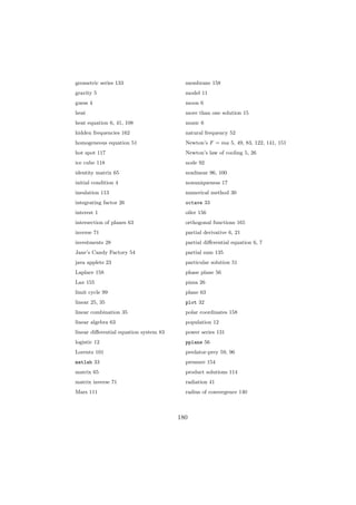geometric series 133                      membrane 158
gravity 5                                 model 11
guess 4                                   moon 6
heat                                      more than one solution 15
heat equation 6, 41, 108                  music 6
hidden frequencies 162                    natural frequency 52
homogeneous equation 51                   Newton’s F = ma 5, 49, 83, 122, 141, 151
hot spot 117                              Newton’s law of cooling 5, 26
ice cube 118                              node 92
identity matrix 65                        nonlinear 96, 100
initial condition 4                       nonuniqueness 17
insulation 113                            numerical method 30
integrating factor 26                     octave 33
interest 1                                oiler 156
intersection of planes 63                 orthogonal functions 165
inverse 71                                partial derivative 6, 21
investments 28                            partial diﬀerential equation 6, 7
Jane’s Candy Factory 54                   partial sum 135
java applets 23                           particular solution 51
Laplace 158                               phase plane 56
Lax 155                                   pizza 26
limit cycle 99                            plane 63
linear 25, 35                             plot 32
linear combination 35                     polar coordinates 158
linear algebra 63                         population 12
linear diﬀerential equation system 83     power series 131
logistic 12                               pplane 56
Lorentz 101                               predator-prey 59, 96
matlab 33                                 pressure 154
matrix 65                                 product solutions 114
matrix inverse 71                         radiation 41
Mars 111                                  radius of convergence 140



                                        180
 