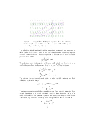 Figure 4.1 A slope ﬁeld for the Logistic Equation. Note that solutions
     starting near 0 have about the same shape as exponentials until they get
     near a. (ﬁgure made using dfield)


The solutions which begin with initial conditions between 0 and a evidently
grow toward a as a limit. This in fact can be veriﬁed by ﬁnding an explicit
formula for the solution. Proceeding much as we did for the bank account
problem, ﬁrst write
                                  1
                                        dy = dt
                               ay − y 2
To make this easier to integrate, we’ll use a trick which was discovered by a
student in this class, and multiply ﬁrst by y −2 /y −2 . Then integrate

                                  y −2
                                         dy =         dt
                               ay −1 − 1
                            1
                          − ln(ay −1 − 1) = t + c
                            a
The integral can be done without the trick, using partial fractions, but that
is longer. Now solve for y(t)

                        ay −1 − 1 = e−a(t+c) = c1 e−at
                                        a
                               y(t) =
                                    1 + c1 e−at
These manipulations would be somewhat scary if we had not speciﬁed that
we are interested in y values between 0 and a. For example, the ln of a
negative number is not deﬁned. However, we emphasize that the main point
is to check any formulas found by such manipulations. So let’s check it:
                                      a2 c1 e−at
                              y =
                                    (1 + c1 e−at )2

                                         13
 