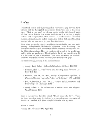 Preface

Students of science and engineering often encounter a gap between their
calculus text and the applied mathematical books they need to read soon
after. What is that gap? A calculus student might have learned some
calculus without learning how to read mathematics. A science major might
be faced with an applied text which assumes the ability to read a somewhat
encyclopedic mathematics and its application. I often ﬁnd myself teaching
students who are somewhere between these two states.
These notes are mostly from lectures I have given to bridge that gap, while
teaching the Engineering Mathematics courses at Cornell University. The
notes could be used for an introductory uniﬁed course on ordinary and par-
tial diﬀerential equations. However, this is not a textbook in the usual sense,
and certainly not a reference. The stress is on clarity, not completeness. It
is an introduction and an invitation. Most ideas are taught by example.
The notes have been available for many years from my web page.
For fuller coverage, see any of the excellent books:

   • Agnew, Ralph Palmer, Diﬀerential Equations, McGraw–Hill, 1960

   • Churchill, Ruel V., Fourier Series and Boundary Value Problems, Mc-
     Graw Hill, 1941

   • Hubbard, John H., and West, Beverly H.,Diﬀerential Equations, a
     Dynamical Systems Approach, Parts 1 and 2, Springer, 1995 and 1996

   • Lax, P., Burstein, S., and Lax, A., Calculus with Applications and
     Computing: Vol 1, Springer, 1983

   • Seeley, Robert T., An Introduction to Fourier Series and Integrals,
     W.A.Benjamin, 1966


Some of the exercises have the format “What’s rong with this?”. These
are either questions asked by students or errors taken from test papers of
students in this class, so it could be quite beneﬁcial to study them.

Robert E. Terrell
January 1997 September 2005 April 2009


                                       i
 