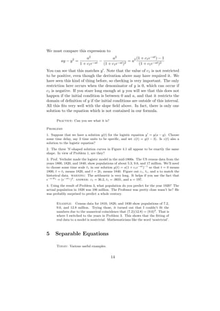We must compare this expression to
                          a2           a2              (1 + c1 e−at ) − 1
         ay − y 2 =              −                = a2
                      1 + c1 e−at (1 + c1 e−at )2        (1 + c1 e−at )2
You can see that this matches y . Note that the value of c1 is not restricted
to be positive, even though the derivation above may have required it. We
have seen this kind of thing before, so checking is very important. The only
restriction here occurs when the denominator of y is 0, which can occur if
c1 is negative. If you stare long enough at y you will see that this does not
happen if the initial condition is between 0 and a, and that it restricts the
domain of deﬁnition of y if the initial conditions are outside of this interval.
All this ﬁts very well with the slope ﬁeld above. In fact, there is only one
solution to the equation which is not contained in our formula.

      Practice: Can you see what it is?

Problems
1. Suppose that we have a solution y(t) for the logistic equation y = y(a − y). Choose
some time delay, say 3 time units to be speciﬁc, and set z(t) = y(t − 3). Is z(t) also a
solution to the logistic equation?
2. The three ’S’-shaped solution curves in Figure 4.1 all appear to be exactly the same
shape. In view of Problem 1, are they?
3. Prof. Verhulst made the logistic model in the mid-1800s. The US census data from the
years 1800, 1820, and 1840, show populations of about 5.3, 9.6, and 17 million. We’ll need
to choose some time scale t1 in our solution y(t) = a(1 + c1 e−at )−1 so that t = 0 means
1800, t = t1 means 1820, and t = 2t1 means 1840. Figure out c1 , t1 , and a to match the
historical data. warning: The arithmetic is very long. It helps if you use the fact that
e−a·2t1 = (e−at1 )2 . answer: c1 = 36.2, t1 = .0031, and a = 197.
4. Using the result of Problem 3, what population do you predict for the year 1920? The
actual population in 1920 was 106 million. The Professor was pretty close wasn’t he? He
was probably surprised to predict a whole century.

      Example: Census data for 1810, 1820, and 1830 show populations of 7.2,
      9.6, and 12.8 million. Trying those, it turned out that I couldn’t ﬁt the
      numbers due to the numerical coincidence that (7.2)(12.8) = (9.6)2 . That is
      where I switched to the years in Problem 3. This shows that the ﬁtting of
      real data to a model is nontrivial. Mathematicians like the word ‘nontrivial’.



5     Separable Equations

      Today: Various useful examples.


                                           14
 