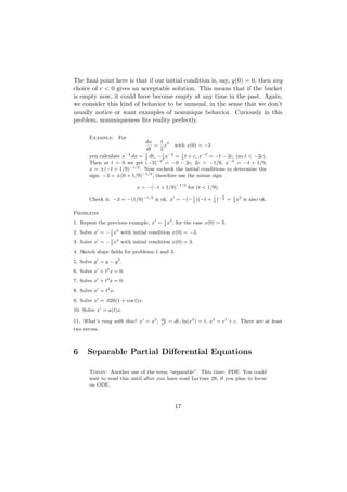 The ﬁnal point here is that if our initial condition is, say, y(0) = 0, then any
choice of c < 0 gives an acceptable solution. This means that if the bucket
is empty now, it could have become empty at any time in the past. Again,
we consider this kind of behavior to be unusual, in the sense that we don’t
usually notice or want examples of nonunique behavior. Curiously in this
problem, nonuniqueness ﬁts reality perfectly.

       Example: For
                              dx     1
                                  = x3 with x(0) = −3
                              dt     2
       you calculate x−3 dx = 2 dt, − 1 x−2 = 1 t + c, x−2 = −t − 2c, (so t < −2c).
                              1
                                      2       2
       Then at t = 0 we get (−3)−2 = −0 − 2c, 2c = −1/9, x−2 = −t + 1/9,
       x = ±(−t + 1/9)−1/2 . Now recheck the initial conditions to determine the
       sign: −3 = ±(0 + 1/9)−1/2 , therefore use the minus sign:

                           x = −(−t + 1/9)−1/2 for (t < 1/9).
                                                                  3
       Check it: −3 = −(1/9)−1/2 is ok. x = −(− 2 )(−t + 9 )− 2 = 2 x3 is also ok.
                                                1        1        1



Problems
1. Repeat the previous example, x = 2 x3 , for the case x(0) = 3.
                                    1


2. Solve x = − 2 x3 with initial condition x(0) = −3.
               1


3. Solve x = − 2 x3 with initial condition x(0) = 3.
               1


4. Sketch slope ﬁelds for problems 1 and 3.
5. Solve y = y − y 3 .
6. Solve x + t2 x = 0.
7. Solve x + t3 x = 0.
8. Solve x = t4 x.
9. Solve x = .028(1 + cos t)x.
10. Solve x = a(t)x.

11. What’s rong with this? x = x2 ,   dx
                                      x2
                                           = dt, ln(x2 ) = t, x2 = et + c. There are at least
two errors.



6     Separable Partial Diﬀerential Equations

       Today: Another use of the term “separable”. This time: PDE. You could
       wait to read this until after you have read Lecture 28, if you plan to focus
       on ODE.



                                             17
 