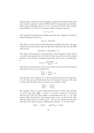 Traditionally a distinction in terminology is made between ordinary DE with
the variables separable, and the PDE solvable by separation of variables.
That sounds confusing, doesn’t it? It is not just the sound. The method
looks diﬀerent too. Here is an example using a transport equation

                                ut + cux = 0

The method of separation of variables goes like this. Suppose we look for
special solutions of the form

                             u(x, t) = X(x)T (t)

This does not mean that we think all solutions would be like this. We hope
to ﬁnd that at least some of them are like this. Substitute this into our PDE
and you get
                        X(x)T (t) + cX (x)T (t) = 0
Now what? The problem is to untangle the x and t somehow. Notice that if
you divide this equation by X(x) then the ﬁrst term will at least no longer
contain x. Lets do that, assuming temporarily that we are not dividing by
0.
                                    X (x)T (t)
                          T (t) + c            =0
                                      X(x)
Now what? If you divide by T (t) you can clean up the second term without
hurting the ﬁrst one. Lets do that too.
                             T (t)    X (x)
                                   +c       =0
                             T (t)    X(x)
The ﬁrst term only depends on t, but the second term does not depend on
t at all. The more you think about that, the stranger it becomes. We want
to argue that this forces the two terms to be constant. Write
                              T (t)      X (x)
                                    = −c
                              T (t)      X(x)
For example, when x = 0 the right hand side has a certain value, perhaps
it is 5.37. Lets write X (0) = r where −cr is 5.37 or whatever. So the left
                       X(0)
side has to be 5.37 too. Next change x to something else, say x = 1.5. This
doesn’t aﬀect the left side, 5.37, because there is no x in the left side. But
then the right side has to still be 5.37. You see, the equation means that
each side is the same constant. Calling that constant −cr, we have that

                  T (t) = −crT (t)     and X (x) = rX(x)

                                     18
 