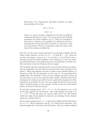 Existence and Uniqueness Theorem Consider an initial
      value problem of the form

                                 x (t) = f (x, t)

                                   x(t0 ) = x0
      where f , t0 , and x0 are given. Suppose it is true that f and ∂f are
                                                                     ∂x
      continuous functions of t and x in at least some small rectangle
      containing the initial condition (x0 , t0 ). Then the conclusion is
      that there is a solution to the problem, it is deﬁned at least for a
      small amount of time both before and after t0 , and there is only
      one such solution. There is no guarantee about how long a time
      interval the solution is deﬁned for.

Now let’s see what went wrong with some of our previous examples. For the
                                             √
leakey bucket equation, we have f (t, x) = − x and ∂f = − 2√x . These are
                                                     ∂x
                                                               1

just ﬁne and dandy as long as x0 > 0, but when x0 = 0 you can’t draw a
rectangle around the initial conditions in the domain of f , and even worse,
the partial derivative is not deﬁned because you would have to divide by 0.
The conclusion is that the Theorem does not apply.
Note carefully what that conclusion was! It was not that existence or unique-
ness are impossible, but only that the theorem doesn’t have anything to say
about it. When this happens you have to make a more detailed analysis. A
theorem is really like the guarantee on your new car. It is guaranteed for
10,000 miles, but hopefully it does not just collapse and fall to pieces all
over the road as soon as you reach the magic number. Similarly some of the
conclusions of a theorem can still be true in a particular example even if the
hypotheses do not hold. To see it you can’t apply the theorem but you can
make a detailed analysis of your example. So here in the case of the leakey
bucket we do have existence anyway.
For the ﬁrst example above, (x )2 + x2 + 1 = 0, the equation is not at all
in the√form required for the theorem. You could perhaps rearrange it as
x = −1 − x2 but this hurts my eyes–the right side is not even deﬁned
within the realm of real numbers in which we are working. So the theorem
again says nothing about it.
For the other example above, x = x2 , the form is alright and the right side is
f (t, x) = x2 . This is continuous, and ∂f = 2x, which is also continuous. The
                                        ∂x
theorem applies here, but look at the conclusion. There is a solution deﬁned


                                       22
 