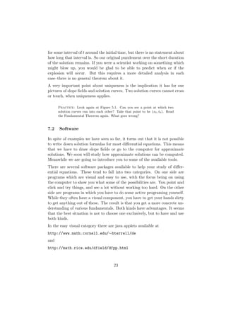 for some interval of t around the initial time, but there is no statement about
how long that interval is. So our original puzzlement over the short duration
of the solution remains. If you were a scientist working on something which
might blow up, you would be glad to be able to predict when or if the
explosion will occur. But this requires a more detailed analysis in each
case–there is no general theorem about it.
A very important point about uniqueness is the implication it has for our
pictures of slope ﬁelds and solution curves. Two solution curves cannot cross
or touch, when uniqueness applies.

      Practice: Look again at Figure 5.1. Can you see a point at which two
      solution curves run into each other? Take that point to be (x0 , t0 ). Read
      the Fundamental Theorem again. What goes wrong?


7.2   Software

In spite of examples we have seen so far, it turns out that it is not possible
to write down solution formulas for most diﬀerential equations. This means
that we have to draw slope ﬁelds or go to the computer for approximate
solutions. We soon will study how approximate solutions can be computed.
Meanwhile we are going to introduce you to some of the available tools.
There are several software packages available to help your study of diﬀer-
ential equations. These tend to fall into two categories. On one side are
programs which are visual and easy to use, with the focus being on using
the computer to show you what some of the possibilities are. You point and
click and try things, and see a lot without working too hard. On the other
side are programs in which you have to do some active programing yourself.
While they often have a visual component, you have to get your hands dirty
to get anything out of these. The result is that you get a more concrete un-
derstanding of various fundamentals. Both kinds have advantages. It seems
that the best situation is not to choose one exclusively, but to have and use
both kinds.
In the easy visual category there are java applets available at
http://www.math.cornell.edu/∼bterrell/de
and
http://math.rice.edu/dfield/dfpp.html



                                          23
 