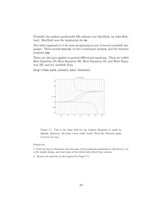 Probably the earliest userfriendly DE software was MacMath, by John Hub-
bard. MacMath was the inspiration for de.
The other approach is to do some programing in any of several available lan-
guages. These include matlab, its free counterpart octave, and the freeware
program xpp.
There are also java applets on partial diﬀerential equations. These are called
Heat Equation 1D, Heat Equation 2D, Wave Equation 1D, and Wave Equa-
tion 2D, and are available from
http://www.math.cornell.edu/∼bterrell

                                          x’ = x*(1−x)

                      2



                     1.5



                      1
                x




                     0.5



                      0



                    −0.5



                     −1

                            −2   0    2            4     6   8   10
                                               t




      Figure 7.1 This is the slope ﬁeld for the Logistic Equation as made by
      dfield. Question: Do these curves really touch? Read the Theorem again
      if you’re not sure.


Problems
1. Find out how to download and use some of the programs mentioned in this lecture, try
a few simple things, and read some of the online help which they contain.
2. Answer the question in the caption for Figure 7.1.




                                               24
 