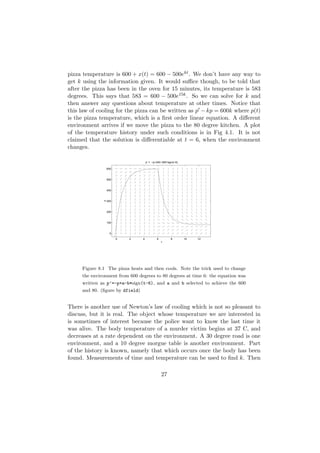 pizza temperature is 600 + x(t) = 600 − 500ekt . We don’t have any way to
get k using the information given. It would suﬃce though, to be told that
after the pizza has been in the oven for 15 minutes, its temperature is 583
degrees. This says that 583 = 600 − 500e15k . So we can solve for k and
then answer any questions about temperature at other times. Notice that
this law of cooling for the pizza can be written as p − kp = 600k where p(t)
is the pizza temperature, which is a ﬁrst order linear equation. A diﬀerent
environment arrives if we move the pizza to the 80 degree kitchen. A plot
of the temperature history under such conditions is in Fig 4.1. It is not
claimed that the solution is diﬀerentiable at t = 6, when the environment
changes.

                                     p’ = −p+340−260*sign(t−6)

                  600



                  500



                  400
              p




                  300



                  200



                  100



                   0

                        0   2    4           6          8        10   12
                                                 t




     Figure 8.1 The pizza heats and then cools. Note the trick used to change
     the environment from 600 degrees to 80 degrees at time 6: the equation was
     written as p’=-p+a-b*sign(t-6), and a and b selected to achieve the 600
     and 80. (ﬁgure by dfield)


There is another use of Newton’s law of cooling which is not so pleasant to
discuss, but it is real. The object whose temperature we are interested in
is sometimes of interest because the police want to know the last time it
was alive. The body temperature of a murder victim begins at 37 C, and
decreases at a rate dependent on the environment. A 30 degree road is one
environment, and a 10 degree morgue table is another environment. Part
of the history is known, namely that which occurs once the body has been
found. Measurements of time and temperature can be used to ﬁnd k. Then

                                                 27
 