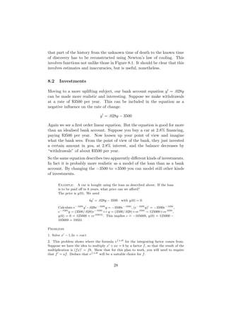 that part of the history from the unknown time of death to the known time
of discovery has to be reconstructed using Newton’s law of cooling. This
involves functions not unlike those in Figure 8.1. It should be clear that this
involves estimates and inaccuracies, but is useful, nonetheless.


8.2    Investments

Moving to a more uplifting subject, our bank account equation y = .028y
can be made more realistic and interesting. Suppose we make withdrawals
at a rate of $3500 per year. This can be included in the equation as a
negative inﬂuence on the rate of change.

                                   y = .028y − 3500

Again we see a ﬁrst order linear equation. But the equation is good for more
than an idealised bank account. Suppose you buy a car at 2.8% ﬁnancing,
paying $3500 per year. Now loosen up your point of view and imagine
what the bank sees. From the point of view of the bank, they just invested
a certain amount in you, at 2.8% interest, and the balance decreases by
“withdrawals” of about $3500 per year.
So the same equation describes two apparently diﬀerent kinds of investments.
In fact it is probably more realistic as a model of the loan than as a bank
account. By changing the −3500 to +3500 you can model still other kinds
of investments.

      Example: A car is bought using the loan as described above. If the loan
      is to be paid oﬀ in 6 years, what price can we aﬀord?
      The price is y(0). We need

                             4y = .028y − 3500     with y(6) = 0.
                 −.028t          −.028t
      Calculate e      y −.028e          y = −3500e−.028t , (e−.028t y) = −3500e−.028t ,
       −.028t                 −.028t
      e       y = (3500/.028)e        +c y = (3500/.028)+ce.028t = 125000+ce.028t ,
                               .028(6)                  .                  .
      y(6) = 0 = 125000 + ce           . This implies c = −105669, y(0) = 125000 −
      105669 = 19331

Problems
1. Solve x − 1.3x = cos t.
                                               R
2. This problem shows where the formula e a dt for the integrating factor comes from.
Suppose we have the idea to multiply x + ax = b by a factor f , so that the result of the
multiplication is (f x) = f b. Show that for this plan to work, you will need to require
                             R
that f = af . Deduce that e a dt will be a suitable choice for f .


                                             28
 