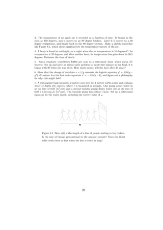 3. The temperature of an apple pie is recorded as a function of time. It begins in the
oven at 450 degrees, and is moved to an 80 degree kitchen. Later it is moved to a 40
degree refrigerator, and ﬁnally back to the 80 degree kitchen. Make a sketch somewhat
like Figure 8.1, which shows qualitatively the temperature history of the pie.
4. A body is found at midnight, on a night when the air temperature is 16 degrees C. Its
temperature is 32 degrees, and after another hour, its temperature has gone down to 30.5
degrees. Estimate the time of death.
5. Sara’s employer contributes $3000 per year to a retirement fund, which earns 3%
interest. Set up and solve an initial value problem to model the balance in her fund, if it
began with $0 when she was hired. How much money will she have after 20 years?
6. Show that the change of variables x = 1/y converts the logistic equation y = .028(y −
y 2 ) of Lecture 4 to the ﬁrst order equation x = −.028(x − 1), and ﬁgure out a philosophy
for why this might hold.
7. A rectangular tank measures 2 meters east-west by 3 meters north-south and contains
water of depth x(t) meters, where t is measured in seconds. One pump pours water in
at the rate of 0.05 [m3 /sec] and a second variable pump draws water out at the rate of
0.07 + 0.02 cos(ωt) [m3 /sec]. The variable pump has period 1 hour. Set up a diﬀerential
equation for the water depth, including the correct value of ω.




                                         x

      Figure 8.2 Here x(t) is the length of a line of people waiting to buy tickets.
      Is the rate of change proportional to the amount present? Does the ticket
      seller work twice as fast when the line is twice as long?




                                             29
 