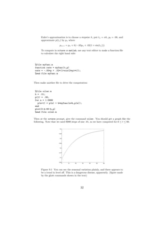 Euler’s approximation is to choose a stepsize h, put tn = nh, p0 = .08, and
      approximate p(tn ) by pn where

                       pn+1 = pn + h(−.05pn + .02(1 + sin(tn )))

      To compute in octave or matlab, use any text editor to make a function ﬁle
      to calculate the right hand side:



 %file myfunc.m
 function rate = myfunc(t,p)
 rate = -.05*p + .02*(1+sin(2*pi*t));
 %end file myfunc.m


Then make another ﬁle to drive the computation:


 %file oiler.m
 h = .01;
 p(1) = .08;
 for n = 1:5999
   p(n+1) = p(n) + h*myfunc(n*h,p(n));
 end
 plot(0:h:60-h,p)
 %end file oiler.m

Then at the octave prompt, give the command oiler. You should get a graph like the
following. Note that we used 6000 steps of size .01, so we have computed for 0 ≤ t ≤ 60.

                        0.4



                       0.35



                        0.3



                       0.25



                        0.2



                       0.15



                        0.1



                       0.05
                           0   10    20     30    40     50    60




      Figure 9.1 You can see the seasonal variation plainly, and there appears to
      be a trend to level oﬀ. This is a dangerous disease, apparently. (ﬁgure made
      by the plot commands shown in the text)




                                          32
 