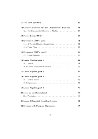 11 The Heat Equation                                                          41

12 Complex Numbers and the Characteristic Equation                            43
  12.1 The Fundamental Theorem of Algebra . . . . . . . . . . . . .           47

13 Forced Second Order                                                        49

14 Systems of ODE’s, part 1                                                   54
  14.1 A Chemical Engineering problem . . . . . . . . . . . . . . . .         54
  14.2 Phase Plane . . . . . . . . . . . . . . . . . . . . . . . . . . . .    56

15 Systems of ODE’s, part 2                                                   58
  15.1 Linear Systems . . . . . . . . . . . . . . . . . . . . . . . . . .     60

16 Linear Algebra, part 1                                                     63
  16.1 Matrix . . . . . . . . . . . . . . . . . . . . . . . . . . . . . . .   64
  16.2 Geometric aspects of matrices . . . . . . . . . . . . . . . . . .      65

17 Linear Algebra, part 2                                                     67

18 Linear Algebra, part 3                                                     71
  18.1 Matrix Inverse . . . . . . . . . . . . . . . . . . . . . . . . . .     71
  18.2 Eigenvalues . . . . . . . . . . . . . . . . . . . . . . . . . . . .    73

19 Linear Algebra, part 4                                                     75

20 More on the Determinant                                                    80
  20.1 Products . . . . . . . . . . . . . . . . . . . . . . . . . . . . . .   81

21 Linear Diﬀerential Equation Systems                                        83

22 Systems with Complex Eigenvalues                                           87



                                      iii
 