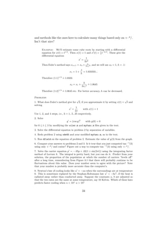 and methods like the ones here to calculate many things based only on +–*/.
Isn’t that nice?

      Example: We’ll estimate some cube roots by starting with a diﬀerential
      equation for x(t) = t1/3 . Then x(1) = 1 and x (t) = 3 t−2/3 . These give the
                                                           1

      diﬀerential equation
                                              1
                                        x =
                                             3x2
      Then Euler’s method says xn+1 = xn + 3xh 2 , and we will use x0 = 1, h = .1:
                                                n

                                           .1
                                x1 = 1 +      = 1.033333...
                                           3
                         .
      Therefore (1.1)1/3 = 1.0333.
                                             h .
                                x2 = x1 +         = 1.0645
                                            3x1 2
                         .
      Therefore (1.2)1/3 = 1.0645 etc. For better accuracy, h can be decreased.

Problems
                                           √                                   √
1. What does Euler’s method give for 2, if you approximate it by setting x(t) = t and
solving
                                          1
                                 x =            with x(1) = 1
                                         2x
Use 1, 2, and 4 steps, i.e., h = 1, .5, .25 respectively.
2. Solve
                             y = (cos y)2        with y(0) = 0
for 0 ≤ t ≤ 3 by modifying the oiler.m and myfunc.m ﬁles given in the text.
3. Solve the diﬀerential equation in problem 2 by separation of variables.
4. Redo problem 2 using ode45 and your modiﬁed myfunc.m, as in the text.
5. Run dfield on the equation of problem 2. Estimate the value of y(3) from the graph.
6. Compare your answers to problems 2 and 3. Is it true that you just computed tan −1 (3)
using only +–*/ and cosine? Figure out a way to compute tan −1 (3) using only +–*/.
7. Solve the carrier equation p = −.05p + .02(1 + sin(2πt)) using the integrating factor
method of Lecture 8. The integral is pretty hard, but you can do it. Predict from your
solution, the proportion of the population at which the number of carriers “levels oﬀ”
after a long time, remembering from Figure 8.1 that there will probably continue to be
ﬂuctuations about this value. Does your number seem to agree with the picture? Note
that your number is probably more accurate than the computer’s.
8. Newton’s law of cooling looks like u = −au when the surroundings are at temperature
0. This is sometimes replaced by the Stephan-Boltzmann law u = −bu4 , if the heat is
radiated away rather than conducted away. Suppose the constants a, b are adjusted so
that the two rates are the same at some temperature, say 10 Kelvin. Which of these laws
predicts faster cooling when u < 10? u > 10?


                                            34
 