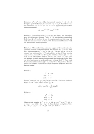 Example: x + 4x − 3x = 0 has characteristic equation r2 + 4r − 3 = 0.
                                                  √
Using the quadratic formula, the roots are r√ −2 ± 7. So we have found
                        √
                                             =
two solutions x = e(−2− 7)t and x = e(−2+ 7)t . By linearity we can form
linear combinations
                                         √                √
                       x(t) = c1 e(−2−    7)t
                                                 + c2 e(−2+7)t




Example: You already know x = −x very well, right? But our method
gives the characteristic equation r2 +1 = 0. This does not have real solutions.
In Lecture 12 we’ll see how the use of complex numbers at this stage will
unify the sines and cosines we know, with the exponential functions which
our characteristic method produces.


Example: The weirdest thing which can happen is the case in which the
quadratic equation has a repeated root. For example, (r + 5)2 = r2 + 10r +
25 = 0 corresponds to x + 10x + 25x = 0. The only root is −5, so we
only get one solution x(t) = e−5t , and multiples of that. If these were the
only solutions, we could solve for say, the initial conditions x(0) = 3 and
x (0) = −15, but could not solve for x(0) = 3 and x (0) = −14. As it turns
out, we have not made a general enough guess, and have to go further down
our list of functions, so to speak, until we get to things like tert . These work.
So we end up with solutions x(t) = (c1 + c2 t)e−5t for this problem. This is a
special case, and not too important, but it takes more work than the others
for some reason.


Example:
                                  x      =        −5x
                                 x(0)    =        1
                              x (0) = 2
                                  √             √
General solution is x(t) = c1 cos( 5t) + c2 sin( 5t). Use initial conditions
                       √               2
x(0) = c1 = 1, x (0) = 5c2 = 2, c2 = √5 . So
                                   √       2    √
                        x(t) = cos( 5t) + √ sin( 5t)
                                            5


Example:
                                    y        =     4y
                                  y(0)       =     1
                                 y (0)       =     2
Characteristic equation is r2 = 4, r = ±2, y = c1 e2t + c2 e−2t , y(0) =
c1 + c2 = 1 and y (0) = 2c1 − 2c2 = 2. Then eliminate c2 : 2y(0) + y (0) =
4c1 = 4, c1 = 1, c2 = 1 − c1 = 0, y(t) = e2t , you check it.


                                         37
 