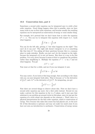10.3    Conservation laws, part 2

Sometimes a second order equation can be integrated once to yield a ﬁrst
order equation. Good things happen when this is possible, since we have
many tools to use on ﬁrst order equations, and because usually the resulting
equation can be interpreted as conservation of energy or some similar thing.
For example, let’s pretend that we don’t know how to solve the equation
x = −x. You can try to integrate this equation with respect to t. Look
what happens:
                                x dt = −     x dt

You can do the left side, getting x , but what happens on the right? You
can’t do it can you? The right side doesn’t integrate to xt or something
like that does it? I’m asking all these questions because this is a common
place to make mistakes. Really, you just can’t do the integral on the right,
because the integrand x(t) is not yet known. But there is a way to ﬁx this
problem. It is very clever because it seems at ﬁrst to complicate the problem
rather than simplifying it. Multiply the equation x = −x by x and see
what happens. You get
                                x x = −xx
Now stare at that for a while, and see if you can integrate it now.

                              x x dt = −     xx dt

You may notice, if you look at this long enough, that according to the chain
rule you can now integrate both sides. That is because xx is the derivative
of 2 (x)2 , and x x is the derivative of 1 (x )2 . So integrating, you get
   1
                                         2

                             1            1
                               (x )2 = c − (x)2
                             2            2
Now there are several things to observe about this. First we don’t have a
second order equation any more, but a ﬁrst order instead. Second we can
make a picture for this equation in the (x, x ) plane, and it just says that
solutions to our problem go around circles in this plane, since we just got the
equation of a circle whose size depends on the constant c. Third, there is a
physical interpretation for the ﬁrst order equation, which is conservation of
energy. Not everyone who takes this course has had physics yet, so the next
bit of this discussion is optional, and may not make too much sense if you
have not seen an introduction to mechanics. Conservation of energy means

                                      38
 