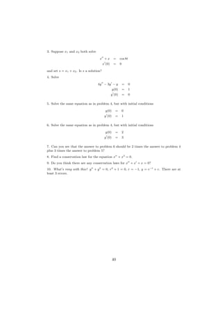 3. Suppose x1 and x2 both solve

                                    x +x           =     cos 8t
                                         x (0)     =     0

and set s = x1 + x2 . Is s a solution?
4. Solve

                                   4y − 3y − y               =    0
                                                  y(0)       =    1
                                                 y (0)       =    0

5. Solve the same equation as in problem 4, but with initial conditions

                                           y(0)     =        0
                                          y (0)     =        1

6. Solve the same equation as in problem 4, but with initial conditions

                                           y(0)     =        2
                                          y (0)     =        3

7. Can you see that the answer to problem 6 should be 2 times the answer to problem 4
plus 3 times the answer to problem 5?
8. Find a conservation law for the equation x + x3 = 0.
9. Do you think there are any conservation laws for x + x + x = 0?
10. What’s rong with this? y + y 2 = 0, r2 + 1 = 0, r = −1, y = e−t + c. There are at
least 3 errors.




                                                  40
 