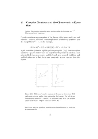 12     Complex Numbers and the Characteristic Equa-
       tion

      Today: The complex numbers, and a motivation for the deﬁnition of ea+bi .
      More second order equations.

Complex numbers are expressions of the form a + bi where a and b are real
numbers. You add, subtract, and multiply them just the way you think you
do, except that i2 = −1. So for example,


             (2.5 + 3i)2 = 6.25 + 2(2.5)(3i) + 9i2 = −3.25 + 15i
If you plot these points on a plane, plotting the point (x, y) for the complex
number x + yi, you will see that the angle from the positive x axis to 2.5 + 3i
gets doubled when you square, and the length gets squared. Addition and
multiplication are in fact both very geometric, as you can see from the
ﬁgures.

                                                  7

                      5
                                                  6
                      4

                                                  5
                      3

                                                  4
                      2


                      1                           3


                      0
                                                  2

                     −1
                                                  1

                     −2
                                                  0
                     −3

                                                 −1
                          0      2      4             0    2




      Figure 12.1 Addition of complex numbers is the same as for vectors. Mul-
      tiplication adds the angles while multiplying the lengths. The left picture
      illustrates the sum of 3 + i and 1 + 2i, while the right is for the product.
      (ﬁgure made by the compass command in matlab)



      Practice: Use the geometric interpretation of multiplication to ﬁgure out
      a square root of i.


                                            43
 
