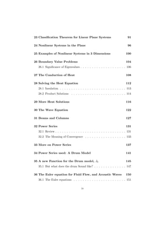 23 Classiﬁcation Theorem for Linear Plane Systems                            91

24 Nonlinear Systems in the Plane                                            96

25 Examples of Nonlinear Systems in 3 Dimensions                           100

26 Boundary Value Problems                                                 104
  26.1 Signiﬁcance of Eigenvalues . . . . . . . . . . . . . . . . . . . . 106

27 The Conduction of Heat                                                  108

28 Solving the Heat Equation                                               112
  28.1 Insulation . . . . . . . . . . . . . . . . . . . . . . . . . . . . . 113
  28.2 Product Solutions     . . . . . . . . . . . . . . . . . . . . . . . . 114

29 More Heat Solutions                                                     116

30 The Wave Equation                                                       122

31 Beams and Columns                                                       127

32 Power Series                                                            131
  32.1 Review . . . . . . . . . . . . . . . . . . . . . . . . . . . . . . . 131
  32.2 The Meaning of Convergence . . . . . . . . . . . . . . . . . . 133

33 More on Power Series                                                    137

34 Power Series used: A Drum Model                                         141

35 A new Function for the Drum model, J0                                   145
  35.1 But what does the drum Sound like? . . . . . . . . . . . . . . 147

36 The Euler equation for Fluid Flow, and Acoustic Waves                   150
  36.1 The Euler equations . . . . . . . . . . . . . . . . . . . . . . . 151

                                     iv
 