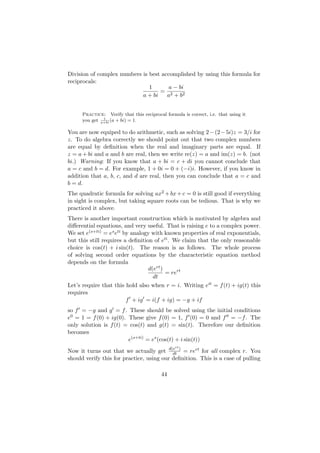 Division of complex numbers is best accomplished by using this formula for
reciprocals:
                               1       a − bi
                                   = 2
                            a + bi    a + b2


      Practice: Verify that this reciprocal formula is correct, i.e. that using it
               1
      you get a+bi (a + bi) = 1.

You are now equiped to do arithmetic, such as solving 2 − (2 − 5i)z = 3/i for
z. To do algebra correctly we should point out that two complex numbers
are equal by deﬁnition when the real and imaginary parts are equal. If
z = a + bi and a and b are real, then we write re(z) = a and im(z) = b. (not
bi.) Warning: If you know that a + bi = c + di you cannot conclude that
a = c and b = d. For example, 1 + 0i = 0 + (−i)i. However, if you know in
addition that a, b, c, and d are real, then you can conclude that a = c and
b = d.
The quadratic formula for solving ax2 + bx + c = 0 is still good if everything
in sight is complex, but taking square roots can be tedious. That is why we
practiced it above.
There is another important construction which is motivated by algebra and
diﬀerential equations, and very useful. That is raising e to a complex power.
We set e(s+ti) = es eti by analogy with known properties of real exponentials,
but this still requires a deﬁnition of eti . We claim that the only reasonable
choice is cos(t) + i sin(t). The reason is as follows. The whole process
of solving second order equations by the characteristic equation method
depends on the formula
                                  d(ert )
                                          = rert
                                    dt
Let’s require that this hold also when r = i. Writing eit = f (t) + ig(t) this
requires
                         f + ig = i(f + ig) = −g + if
so f = −g and g = f . These should be solved using the initial conditions
e0 = 1 = f (0) + ig(0). These give f (0) = 1, f (0) = 0 and f = −f . The
only solution is f (t) = cos(t) and g(t) = sin(t). Therefore our deﬁnition
becomes
                        e(s+ti) = es (cos(t) + i sin(t))
                                                 rt
Now it turns out that we actually get d(e ) = rert for all complex r. You
                                           dt
should verify this for practice, using our deﬁnition. This is a case of pulling

                                          44
 