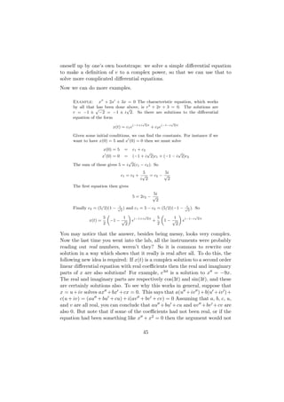 oneself up by one’s own bootstraps: we solve a simple diﬀerential equation
to make a deﬁnition of e to a complex power, so that we can use that to
solve more complicated diﬀerential equations.
Now we can do more examples.

      Example: x + 2x + 3x = 0 The characteristic equation, which works
                              above, is r2 + 2r + 3 = 0. The solutions are
      by all that √ been done √
                  has
      r = −1 ± −2 = −1 ± i 2. So there are solutions to the diﬀerential
      equation of the form
                                           √                √
                          x(t) = c1 e(−1+i  2)t
                                                  + c2 e(−1−i   2)t


      Given some initial conditions, we can ﬁnd the constants. For instance if we
      want to have x(0) = 5 and x (0) = 0 then we must solve

                     x(0) = 5     =   c1 + c2
                                             √              √
                     x (0) = 0    =   (−1 + i 2)c1 + (−1 − i 2)c2
                                  √
      The sum of these gives 5 = i 2(c1 − c2 ). So
                                            5       5i
                                 c1 = c2 + √ = c2 − √
                                           i 2        2
      The ﬁrst equation then gives
                                                5i
                                      5 = 2c2 − √
                                                 2
                              1                                  1
      Finally c2 = (5/2)(1 − √2 ) and c1 = 5 − c2 = (5/2)(−1 − √2 ). So
                        „           «       √
                                                     „       «       √
                      5          1     (−1+i 2)t   5      1
               x(t) =     −1 −  √     e          +     1− √    e(−1−i 2)t
                      2           2                2       2

You may notice that the answer, besides being messy, looks very complex.
Now the last time you went into the lab, all the instruments were probably
reading out real numbers, weren’t they? So it is common to rewrite our
solution in a way which shows that it really is real after all. To do this, the
following new idea is required: If x(t) is a complex solution to a second order
linear diﬀerential equation with real coeﬃcients then the real and imaginary
parts of x are also solutions! For example, e3it is a solution to x = −9x.
The real and imaginary parts are respectively cos(3t) and sin(3t), and these
are certainly solutions also. To see why this works in general, suppose that
x = u + iv solves ax + bx + cx = 0. This says that a(u + iv ) + b(u + iv ) +
c(u + iv) = (au + bu + cu) + i(av + bv + cv) = 0 Assuming that a, b, c, u,
and v are all real, you can conclude that au + bu + cu and av + bv + cv are
also 0. But note that if some of the coeﬃcients had not been real, or if the
equation had been something like x + x2 = 0 then the argument would not

                                             45
 