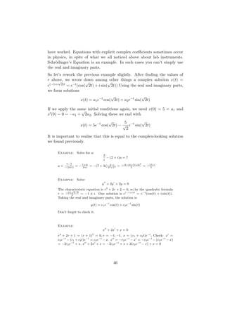 have worked. Equations with explicit complex coeﬃcients sometimes occur
in physics, in spite of what we all noticed above about lab instruments.
Schr¨dinger’s Equation is an example. In such cases you can’t simply use
     o
the real and imaginary parts.
So let’s rework the previous example slightly. After ﬁnding the values of
r above, we wrote down among other things a complex solution x(t) =
      √               √            √
e(−1+i 2)t = e−t (cos( 2t) + i sin( 2t)) Using the real and imaginary parts,
we form solutions
                                     √                 √
                   x(t) = a1 e−t cos( 2t) + a2 e−t sin( 2t)

If we apply the same initial conditions again, we need x(0) = 5 = a1 and
                  √
x (0) = 0 = −a1 + 2a2 . Solving these we end with
                                      √      5         √
                      x(t) = 5e−t cos( 2t) − √ e−t sin( 2t)
                                              2
It is important to realise that this is equal to the complex-looking solution
we found previously.

     Example: Solve for a:
                                      3
                                        − (2 + i)a = 7
                                      i
           7− 3                                    −14−6i+7i+3i2
     a=       i
          −(2+i)
                   = − 7+3i = −(7 + 3i) 22 +12 =
                        2+i
                                         2−i
                                                         5
                                                                    =   −17+i
                                                                          5




     Example: Solve
                                     y + 2y + 2y = 0
     The characteristic equation is r2 + 2r + 2 = 0, so by the quadratic formula
             √
     r = −2±2 4−8 = −1 ± i. One solution is e(−1+i)t = e−t (cos(t) + i sin(t)).
     Taking the real and imaginary parts, the solution is

                             y(t) = c1 e−t cos(t) + c2 e−t sin(t)

     Don’t forget to check it.



     Example:
                                     x + 2x + x = 0
     r + 2r + 1 = (r + 1) = 0, r = −1, −1, x = (c1 + c2 t)e−t , Check: x =
      2                       2

     c2 e−t − (c1 + c2 t)e−t = c2 e−t − x. x = −c2 e−t − x = −c2 e−t − (c2 e−t − x)
     = −2c2 e−t + x, x + 2x + x = −2c2 e−t + x + 2(c2 e−t − x) + x = 0




                                             46
 
