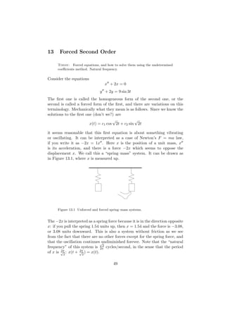 13     Forced Second Order

      Today: Forced equations, and how to solve them using the undetermined
      coeﬃcients method. Natural frequency.

Consider the equations
                                   x + 2x = 0
                                y + 2y = 9 sin 3t
The ﬁrst one is called the homogeneous form of the second one, or the
second is called a forced form of the ﬁrst, and there are variations on this
terminology. Mechanically what they mean is as follows. Since we know the
solutions to the ﬁrst one (don’t we?) are
                                     √           √
                        x(t) = c1 cos 2t + c2 sin 2t

it seems reasonable that this ﬁrst equation is about something vibrating
or oscillating. It can be interpreted as a case of Newton’s F = ma law,
if you write it as −2x = 1x . Here x is the position of a unit mass, x
is its acceleration, and there is a force −2x which seems to oppose the
displacement x. We call this a “spring–mass” system. It can be drawn as
in Figure 13.1, where x is measured up.




      Figure 13.1 Unforced and forced spring–mass systems.


The −2x is interpreted as a spring force because it is in the direction opposite
x: if you pull the spring 1.54 units up, then x = 1.54 and the force is −3.08,
or 3.08 units downward. This is also a system without friction as we see
from the fact that there are no other forces except for the spring force, and
that the oscillation continues√ undiminished forever. Note that the “natural
                                2
frequency” of this system is 2π cycles/second, in the sense that the period
        2π         2π
of x is √2 : x(t + √2 ) = x(t).

                                        49
 