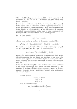 The so–called forced equation involves an additional force, as you can see if
you write it as −2y − 9 sin 3t = 1y . The picture in this case is like the right
side of Figure 13.1.
Now we turn to solution methods for the forced equation. We are guided
by the physics. That is, ask yourself what will happen if you start with a
                                                 √
                                                  2
system which wants to vibrate at a frequency of 2π , and somebody reaches
                                     3
in and shakes it at a frequency of 2π . What could happen? If you think
about it, it is plausible that the motion might be rather complicated, but
that a part of the motion could be at each of these frequencies.
Let’s try that. Assume

                              y(t) = x(t) + A sin(3t)

where x is the solution given above for the unforced equation. Then

      y + 2y = x − 32 A sin(3t) + 2(x(t) + A sin(3t)) = −8A sin(3t)

We want this to equal 9 sin(3t). Notice how the terms involving x dropped
out. We need −8A = 9 so A = −9/8. Our solution becomes
                                √             √     9
                  y(t) = c1 cos( 2t) + c2 sin( 2t) − sin(3t)
                                                    8
In particular, our physics–style thinking did lead to a solution. Some people
who take this course have had physics, and some have not had physics. In
any case we hope you can see that a little physics, or banking, or later bio-
logical, knowledge goes a long way in helping to set up and solve diﬀerential
equations.
Notice also the coeﬃcients of the terms in this solution. There are terms
                          √
                            2                                       3
at the natural frequency 2π and a term at the forced frequency 2π . The
                                                     9
coeﬃcient of the forced–frequency term is ﬁxed at − 8 , while the natural–
frequency terms have arbitrary coeﬃcients. If you have initial conditions to
apply, now is the time.

      Example: To solve
                               y + 2y     =    9 sin(3t)
                                   y(0)   =    4
                                  y (0)   =    5
      we use the solution found above
                                    √             √     9
                      y(t) = c1 cos( 2t) + c2 sin( 2t) − sin(3t)
                                                        8

                                          50
 