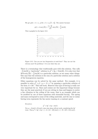 √
      We get y(0) = 4 = c1 , y (0) = 5 = c2 2 − 3 9 . The answer becomes
                                                  8

                                 √     5+          27
                                                    8
                                                            √     9
                    y(t) = 4 cos( 2t) + √               sin( 2t) − sin(3t)
                                                   2              8
      This is graphed in the ﬁgure 13.2.

                        10

                         8

                         6

                         4

                         2

                         0

                        −2

                        −4

                        −6

                        −8

                       −10
                          0   10   20   30   40   50    60   70   80   90   100




      Figure 13.2 Can you see two frequencies at work here? They are not the
      obvious ones! Do problems 1–3 to see what they are.


There is a terminology that traditionally goes with this solution. One calls
− 9 sin(3t) a “particular” solution to y + 2y = 9 sin(3t). It is also true that
  8      √
29.3 cos( 2t) − 9 sin(3t) is a particular solution, as are many other things.
                 8
One says that the solution is the sum of a particular solution and a solution
of the homogeneous equation.
Other equations can be solved by the same method. For example, it is
possible to solve y + y + y = 3 + et by guessing a particular solution of
the form A + Bet . This will work. However this type of forcing is really not
very important for us. Sines and cosines are the important things because
they are the most practical; if you are sitting in class and happen to notice
a fan vibration in the ceiling of the room, that is an example which can
be modeled by one of these equations with sinusoidal forcing. The spring
and mass correspond to some of the ceiling materials, and the sine or cosine
forcing term represents the fan motor running at a constant speed.

      Example:
                                    y + 3y + 2y = sin(t)
      Try y = A sin(t)+B cos(t), since sine alone will not work, considering the 3y
      term. Then y + 3y + 2y = (−A + 2A − 3B) sin(t) + (−B + 2B + 3A) cos(t).


                                                  51
 