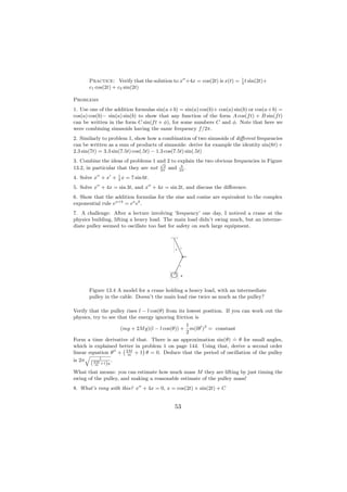 Practice: Verify that the solution to x +4x = cos(2t) is x(t) = 1 t sin(2t)+
                                                                       4
       c1 cos(2t) + c2 sin(2t)

Problems
1. Use one of the addition formulas sin(a + b) = sin(a) cos(b)+ cos(a) sin(b) or cos(a + b) =
cos(a) cos(b)− sin(a) sin(b) to show that any function of the form A cos(f t) + B sin(f t)
can be written in the form C sin(f t + φ), for some numbers C and φ. Note that here we
were combining sinusoids having the same frequency f /2π.
2. Similarly to problem 1, show how a combination of two sinusoids of diﬀerent frequencies
can be written as a sum of products of sinusoids: derive for example the identity sin(8t) +
2.3 sin(7t) = 3.3 sin(7.5t) cos(.5t) − 1.3 cos(7.5t) sin(.5t)
3. Combine the ideas of problems 1 and 2 to explain the two obvious frequencies in Figure
                                      √
                                       2      3
13.2, in particular that they are not 2π and 2π .
4. Solve x + x + 1 x = 7 sin 6t.
                 4

5. Solve x + 4x = sin 3t, and x + 4x = sin 2t, and discuss the diﬀerence.
6. Show that the addition formulas for the sine and cosine are equivalent to the complex
exponential rule ea+b = ea eb .
7. A challenge: After a lecture involving ’frequency’ one day, I noticed a crane at the
physics building, lifting a heavy load. The main load didn’t swing much, but an interme-
diate pulley seemed to oscillate too fast for safety on such large equipment.



                                                 l
                                             θ


                                                         m



                                                 l



                                                     M




       Figure 13.4 A model for a crane holding a heavy load, with an intermediate
       pulley in the cable. Doesn’t the main load rise twice as much as the pulley?

Verify that the pulley rises l − l cos(θ) from its lowest position. If you can work out the
physics, try to see that the energy ignoring friction is
                                              1
                    (mg + 2M g)(l − l cos(θ)) + m(lθ )2 = constant
                                              2
                                                                 .
Form a time derivative of that. There is an approximation sin(θ) = θ for small angles,
which is explained better in problem 1 on page 144. Using that, derive a second order
                    `        ´
linear equation θ + 2M + 1 θ = 0. Deduce that the period of oscillation of the pulley
      q               m
             l
is 2π             .
        ( 2M +1)g
           m

What that means: you can estimate how much mass M they are lifting by just timing the
swing of the pulley, and making a reasonable estimate of the pulley mass!
8. What’s rong with this? x + 4x = 0, x = cos(2t) + sin(2t) + C


                                             53
 