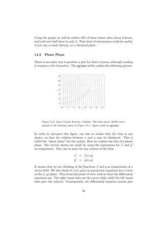 Using the graph, we will be within 10% of these values after about 8 hours,
and well over half there in only 3. That kind of information could be useful,
if you run a candy factory, or a chemical plant.


14.2     Phase Plane

There is an easier way to produce a plot for Jane’s system, although reading
it requires a bit of practice. The pplane utility makes the following picture.


                        120


                        100


                        80


                        60
                    y




                        40


                        20


                         0


                              −10   0   10   20       30   40   50   60
                                                  x




       Figure 14.2 Jane’s Candy Factory, t hidden. The limit point (40,80) corre-
       sponds to the limiting values in Figure 14.1. (ﬁgure made by pplane)


In order to interpret this ﬁgure, one has to realise that the time is not
shown, so that the relation between x and y may be displayed. This is
called the “phase plane” for the system. Here we explain the idea of a phase
plane. The vectors shown are made by using the expressions for x and y
as components. This can be done for any system of the form

                                         x   = f (x, y)
                                         y   = g(x, y)

It means that we are thinking of the functions f and g as components of a
vector ﬁeld. We also think of (x(t), y(t)) as parametric equations for a curve
in the (x, y) plane. Then from this point of view, look at what the diﬀerential
equations say. The right–hand sides are the vector ﬁeld, while the left–hand
sides give the velocity. Consequently, the diﬀerential equation system just


                                                  56
 
