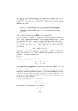 says that the velocity of a solution curve must agree with the given vector
ﬁeld. This is the entire content of the diﬀential equation. You may observe
in Figure 14.2 that the solution curves are tangent to the vectors. You do
observe that, right?

       Practice: Choose a point in the (x, y) plane, and work out the right hand
       sides of Jane’s system for these coordinates. Then draw a vector with these
       components starting from your point (x, y). See if it is the same as the one
       pplane drew.

Converting a System to a Higher order equation
It is occasionally of interest to convert a system of diﬀerential equations
into a single higher order equation. This cannot always be done. It can
be carried out for Jane’s system as follows. The y equation gives .25x =
y − 6 + .2y, or x = 4y − 24 + .8y. Substituting this into the x equation gives
x = 4y − 0 + .8y = 10 − .25(4y − 24 + .8y) = 16 − y − .2y. Rearranging,
we ﬁnd that
                            4y + 1.8y + .2y = 16
The initial conditions become y(0) = 0, and y (0) = 6 + .25x(0) − .2y(0) = 6.
Ordinarily as we’ll see, it is more useful to convert higher order equations
to lower. That always can be done.
Problems
1. Find a second order equation for x1 , if

                                     x1    =      x1 − x2
                                     x2    =      x1 + 2x2

2. Find a second order equation for x2 , for the same system as in problem 1. Is it the
same as the equation for x1 ?
3. Make a sketch of the phase plane for the system of problem 1. You should do this ﬁrst
by hand, and then let the computer do the work for you by running pplane on the system.
4. Here you will ﬁnd another system for the second order equation of problem 1. Set
z1 = y, z2 = y − y, and ﬁnd the equations for the derivatives of z1 and z2 . Did you get
the same system as in problem 1?
5. Make a sketch of the phase plane for the system

                                      x       =     1
                                       y      =     y−x

and make a sketch of the slope ﬁeld for the equation

                                           y =y−t


                                               57
 