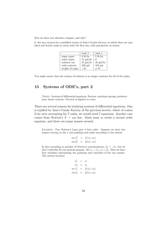 How do these two sketches compare, and why?
6. Set up a system for a modiﬁed version of Jane’s Candy Factory, in which there are now
third and fourth tanks in series with the ﬁrst two, with parameters as shown.


                                           tank 3         tank 4
                        sugar input        0 lb/hr        5 lb/hr
                        water input        15 gal/hr      0
                        solution out       25 gal/hr      35 gal/hr
                        tank contents      220 gal        165 gal
                        weight of sugar    z lb           w lb


You might notice that the volume of solution is no longer constant for all of the tanks.



15      Systems of ODE’s, part 2

      Today: Systems of diﬀerential equations, Newton, nonlinear springs, predator–
      prey, linear systems. Preview of algebra to come.

There are several reasons for studying systems of diﬀerential equations. One
is typiﬁed by Jane’s Candy Factory of the previous lecture, where of course
if we were accounting for 7 tanks, we would need 7 equations. Another case
comes from Newton’s F = ma law. Each mass m needs a second order
equation, and there are many masses around.

      Example: Two Newton’s Laws give 4 ﬁrst order. Suppose we have two
      masses moving on the x axis pushing each other according to the system

                                  m1 x1   =   f1 (x1 , x2 )
                                  m2 x2   =   f2 (x1 , x2 )

      In fact according to another of Newton’s proclamations, f2 = −f1 , but we
      don’t need this for our present purpose. Set v1 = x1 , v2 = x2 . Then we have
      four variables representing the positions and velocities of the two masses.
      The system becomes

                                     x1   =   v1
                                     x2   =   v2
                                  m1 v1   =   f1 (x1 , x2 )
                                  m2 v2   =   f2 (x1 , x2 )




                                           58
 